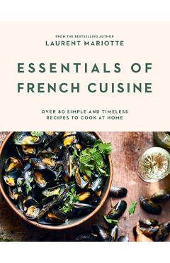 Essentials of French Cuisine: Over 80 Simple and Timeless Recipes to Cook at Home - Laurent Mariotte
