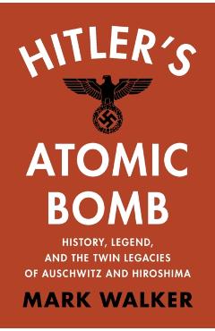 Hitler\'s Atomic Bomb: History, Legend, and the Twin Legacies of Auschwitz and Hiroshima - Mark Walker