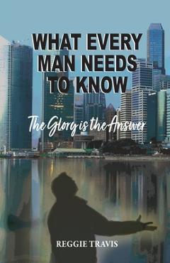 What Every Man Needs to Know: The Glory Is the Answer - Reggie Travis