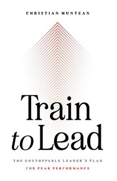 Train to Lead: The Unstoppable Leader\'s Plan for Peak Performance - Christian Muntean