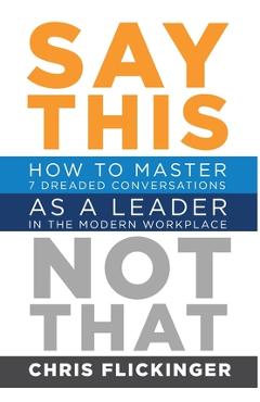 Say This, Not That: How to Master 7 Dreaded Conversations As a Leader in the Modern Workplace - Chris Flickinger