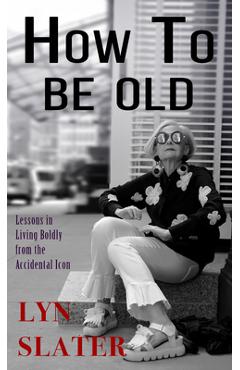 How to Be Old: Lessons in Living Boldly from the Accidental Icon - Lyn Slater