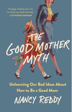 The Good Mother Myth: Unlearning Our Bad Ideas about How to Be a Good Mom - Nancy Reddy