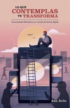 Lo Que Contemplas Te Transforma: Encuentra Libertad En Un Mundo de Tiranía Digital - Ana Ávila