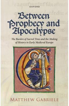Between Prophecy and Apocalypse: The Burden of Sacred Time and the Making of History in Early Medieval Europe - Matthew Gabriele