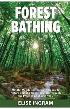 Forest Bathing: Mindful Meditation Connecting You to Nature and Eco-Consciousness Through the Practice of Shinrin-Yoku - Elise Ingram