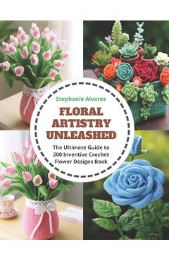 Floral Artistry Unleashed: The Ultimate Guide to 200 Inventive Crochet Flower Designs Book - Stephanie Alvarez