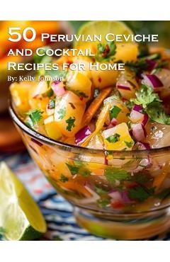 50 Peruvian Ceviche and Cocktail Recipes for Home - Kelly Johnson