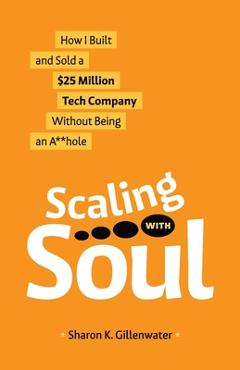 Scaling with Soul: How I Built and Sold a $25 Million Tech Company Without Being an A**hole - Sharon K. Gillenwater