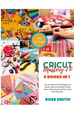Cricut: Mastery 2.0 - 6 Books in 1 - The complete Guide for Beginners, Design Space and profitable Project Ideas. Mastering al - Rose Smith