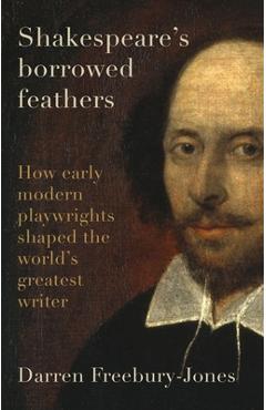 Shakespeare\'s Borrowed Feathers: How Early Modern Playwrights Shaped the World\'s Greatest Writer - Darren Freebury-jones