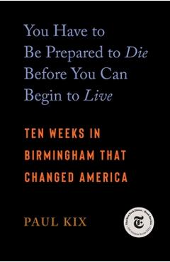 You Have to Be Prepared to Die Before You Can Begin to Live: Ten Weeks in Birmingham That Changed America - Paul Kix