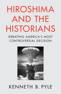Hiroshima and the Historians: Debating America\'s Most Controversial Decision - Kenneth B. Pyle