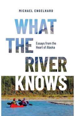 What the River Knows: Essays from the Heart of Alaska - Michael Engelhard