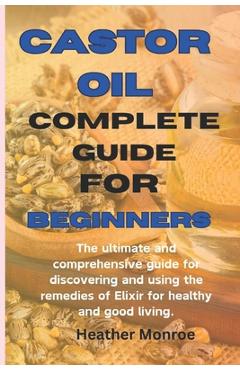 Castor oil complete guide for beginners: The ultimate and comprehensive guide for discovering and using the remedies of Elixir for healthy and good li - Heather H. Monroe