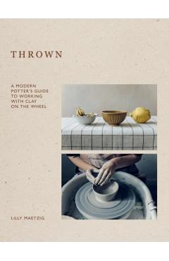 Thrown: A Modern Potter's Guide to Working with Clay on the Wheel - Lilly Maetzig