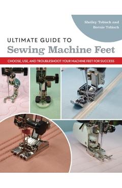 Ultimate Guide to Sewing Machine Feet: Choose, Use, and Troubleshoot Your Machine Feet for Success - Bernie Tobisch