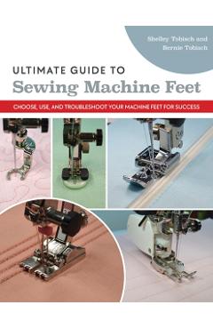 Ultimate Guide to Sewing Machine Feet: Choose, Use, and Troubleshoot Your Machine Feet for Success - Bernie Tobisch