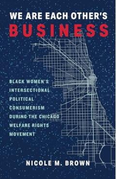 We Are Each Other\'s Business: Black Women\'s Intersectional Political Consumerism During the Chicago Welfare Rights Movement - Nicole Marie Brown