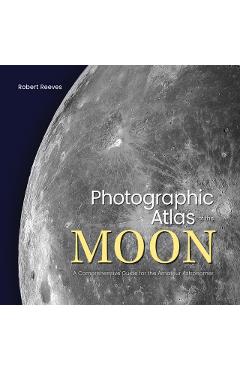 Photographic Atlas of the Moon: A Comprehensive Guide for the Amateur Astronomer - Robert Reeves