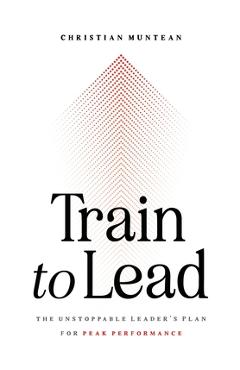 Train to Lead: The Unstoppable Leader\'s Plan for Peak Performance - Christian Muntean