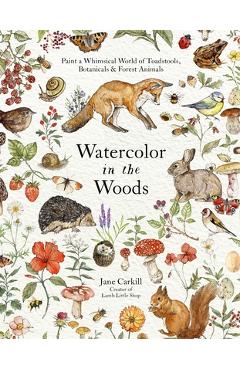 Watercolor in the Woods: Paint a Whimsical World of Forest Animals, Botanicals, Toadstools and More - Jane Carkill