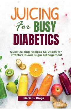 Juicing for Busy Diabetics: Quick Juicing Recipes Solutions for Effective Blood Sugar Management - Maria L. Kings