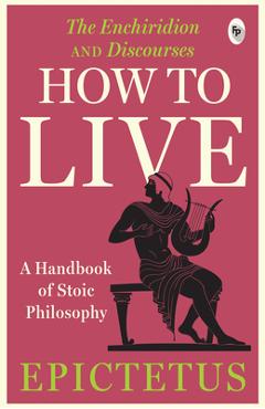 How to Live - A Handbook of Stoic Philosophy: Discourses and the Enchiridion - Epictetus