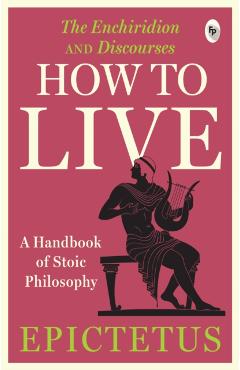 How to Live - A Handbook of Stoic Philosophy: Discourses and the Enchiridion - Epictetus