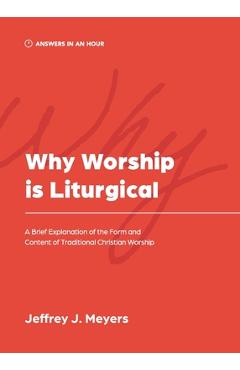 Why Worship is Liturgical: A Brief Explanation of the Form and Content of Traditional Christian Worship - Jeffrey J. Meyers