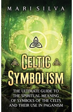 Celtic Symbolism: The Ultimate Guide to the Spiritual Meaning of Symbols of the Celts and Their Use in Paganism - Mari Silva