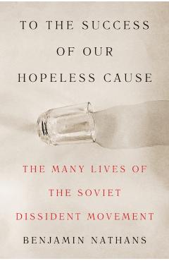 To the Success of Our Hopeless Cause: The Many Lives of the Soviet Dissident Movement - Benjamin Nathans