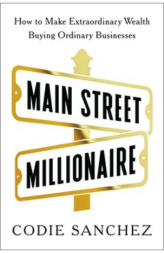 Main Street Millionaire: How to Make Extraordinary Wealth Buying Ordinary Businesses - Codie Sanchez