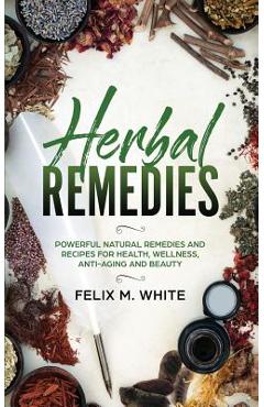 Herbal Remedies: Powerful Natural Remedies and Recipes for Health, Wellness, Anti-aging and Beauty - Felix M. White