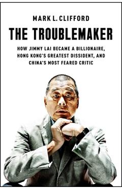 The Troublemaker: How Jimmy Lai Became a Billionaire, Hong Kong\'s Greatest Dissident, and China\'s Most Feared Critic - Mark L. Clifford