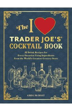 The I Love Trader Joe\'s(r) Cocktail Book: 52 Drink Recipes for Every Occasion, Using Ingredients from the World\'s Greatest Grocery Store - Greg Mcboat