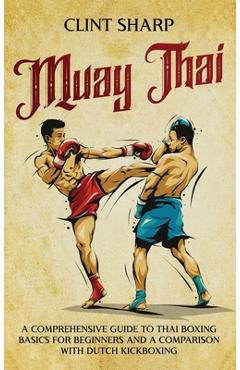 Muay Thai: A Comprehensive Guide to Thai Boxing Basics for Beginners and a Comparison with Dutch Kickboxing - Clint Sharp