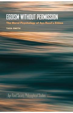 Egoism Without Permission: The Moral Psychology of Ayn Rand\'s Ethics - Tara Smith