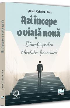 Azi incepe o viata noua. Educatie pentru libertatea financiara - Stefan Cristian Beca