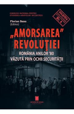 Amorsarea Revolutiei. Romania anilor \'80 vazuta prin ochii Securitatii - Florian Banu