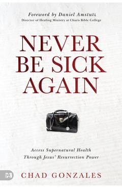 Never Be Sick Again: Access Supernatural Health Through Jesus\' Resurrection Power - Chad Gonzales