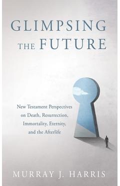 Glimpsing the Future: New Testament Perspectives on Death, Resurrection, Immortality, Eternity, and the Afterlife - Murray J. Harris