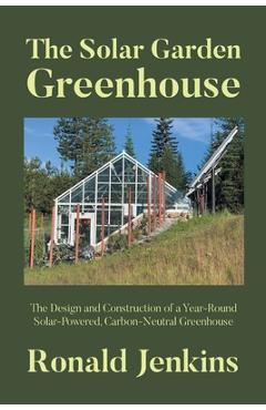 The Solar Garden Greenhouse: The Design and Construction of a Year-Round Solar-Powered, Carbon-Neutral Greenhouse - Ronald Jenkins