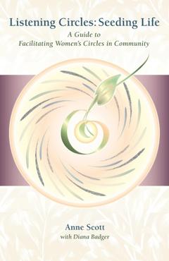 Listening Circles, Seeding Life: A Guide to Facilitating Women's Circles in Community - Anne Scott