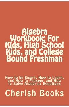 Algebra Workbook: For Kids, High School Kids, and College Bound Freshman: How to be Smart, How to Learn, and How to Prosper, and How to - Cherish Books