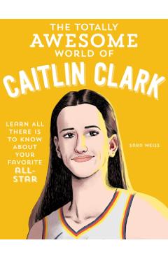 The Totally Awesome World of Caitlin Clark: Learn All There Is to Know about Your Favorite All-Star - Sara Weiss