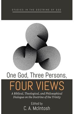 One God, Three Persons, Four Views: A Biblical, Theological, and Philosophical Dialogue on the Doctrine of the Trinity - C. A. Mcintosh