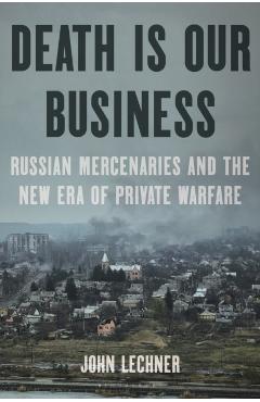 Death Is Our Business: Russian Mercenaries and the New Era of Private Warfare - John Lechner
