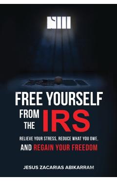 Free Yourself from the IRS: Relieve Your Stress, Reduce What You Owe, and Regain Your Freedom - Jesus Zacarias Abikarram