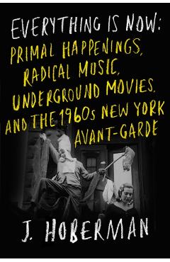 Everything Is Now: Primal Happenings, Radical Music, Underground Movies, and the 1960s New York Avant-Garde - J. Hoberman